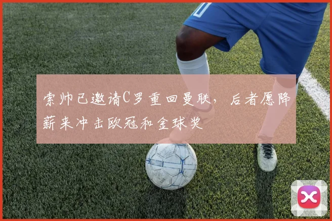 索帅已邀请C罗重回曼联，后者愿降薪来冲击欧冠和金球奖