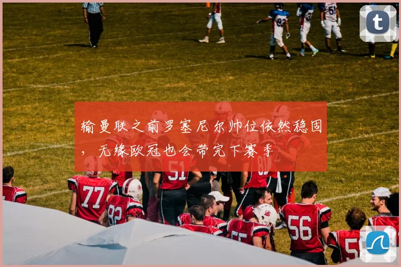 输曼联之前罗塞尼尔帅位依然稳固，无缘欧冠也会带完下赛季