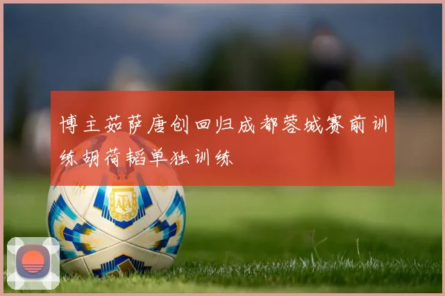 博主茹萨唐创回归成都蓉城赛前训练胡荷韬单独训练