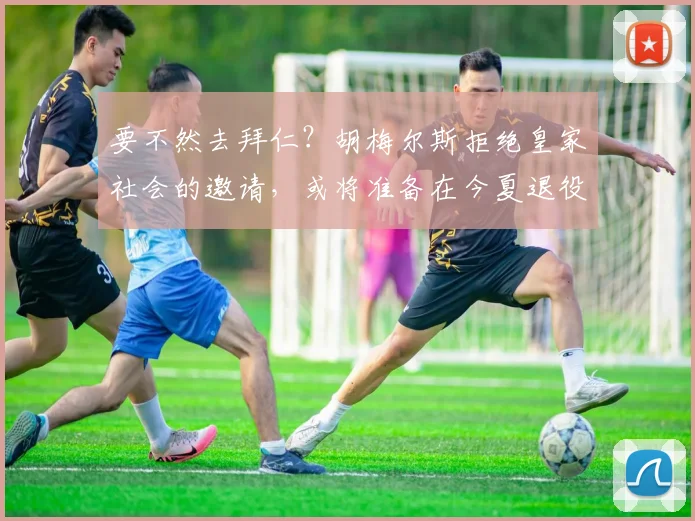 要不然去拜仁？胡梅尔斯拒绝皇家社会的邀请，或将准备在今夏退役