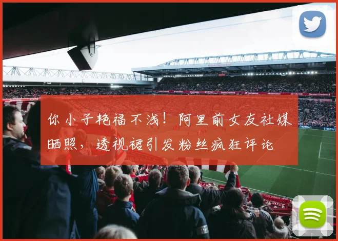 你小子艳福不浅！阿里前女友社媒晒照，透视裙引发粉丝疯狂评论