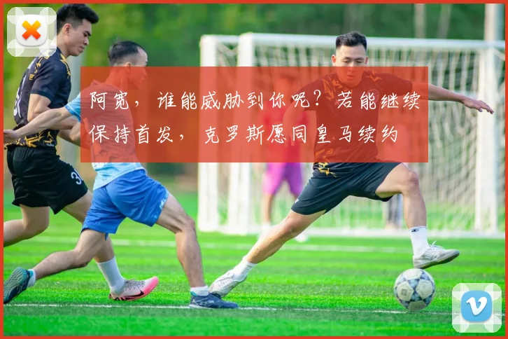 阿宽，谁能威胁到你呢？若能继续保持首发，克罗斯愿同皇马续约