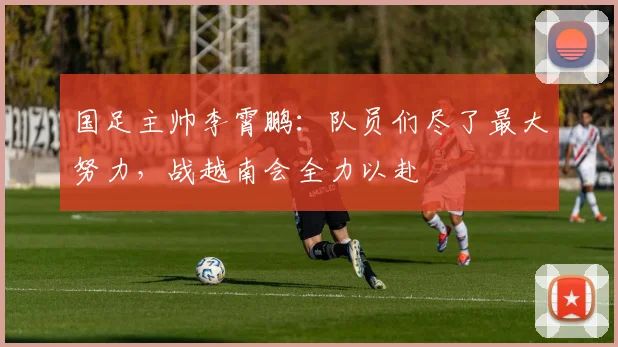 国足主帅李霄鹏：队员们尽了最大努力，战越南会全力以赴