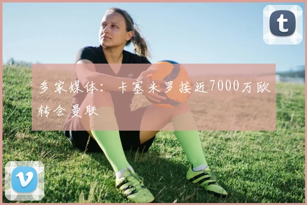 多家媒体：卡塞米罗接近7000万欧转会曼联