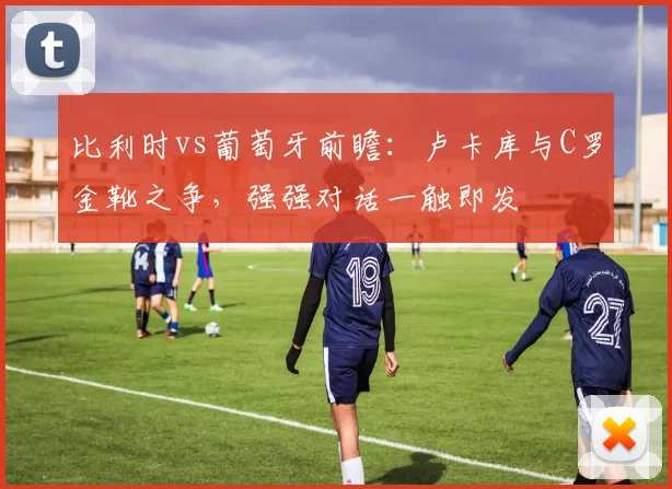 比利时vs葡萄牙前瞻：卢卡库与C罗金靴之争，强强对话一触即发