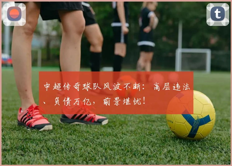 中超传奇球队风波不断：高层违法、负债万亿，前景堪忧！