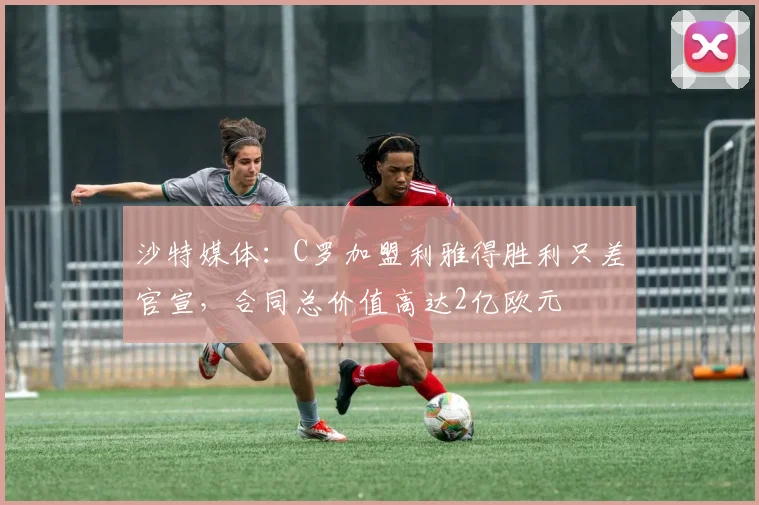 沙特媒体：C罗加盟利雅得胜利只差官宣，合同总价值高达2亿欧元