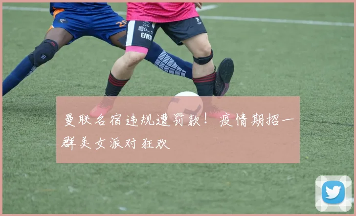 曼联名宿违规遭罚款！疫情期招一群美女派对狂欢