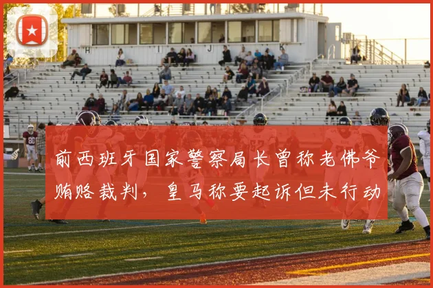 前西班牙国家警察局长曾称老佛爷贿赂裁判，皇马称要起诉但未行动