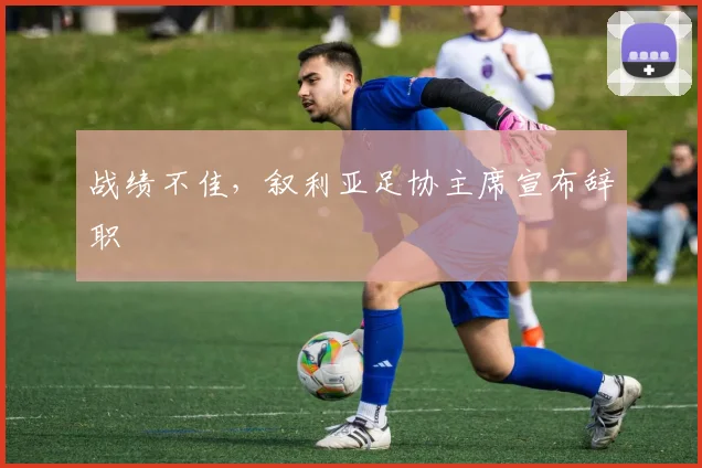 战绩不佳，叙利亚足协主席宣布辞职