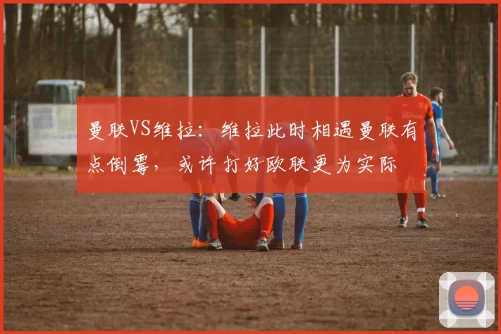 曼联VS维拉：维拉此时相遇曼联有点倒霉，或许打好欧联更为实际